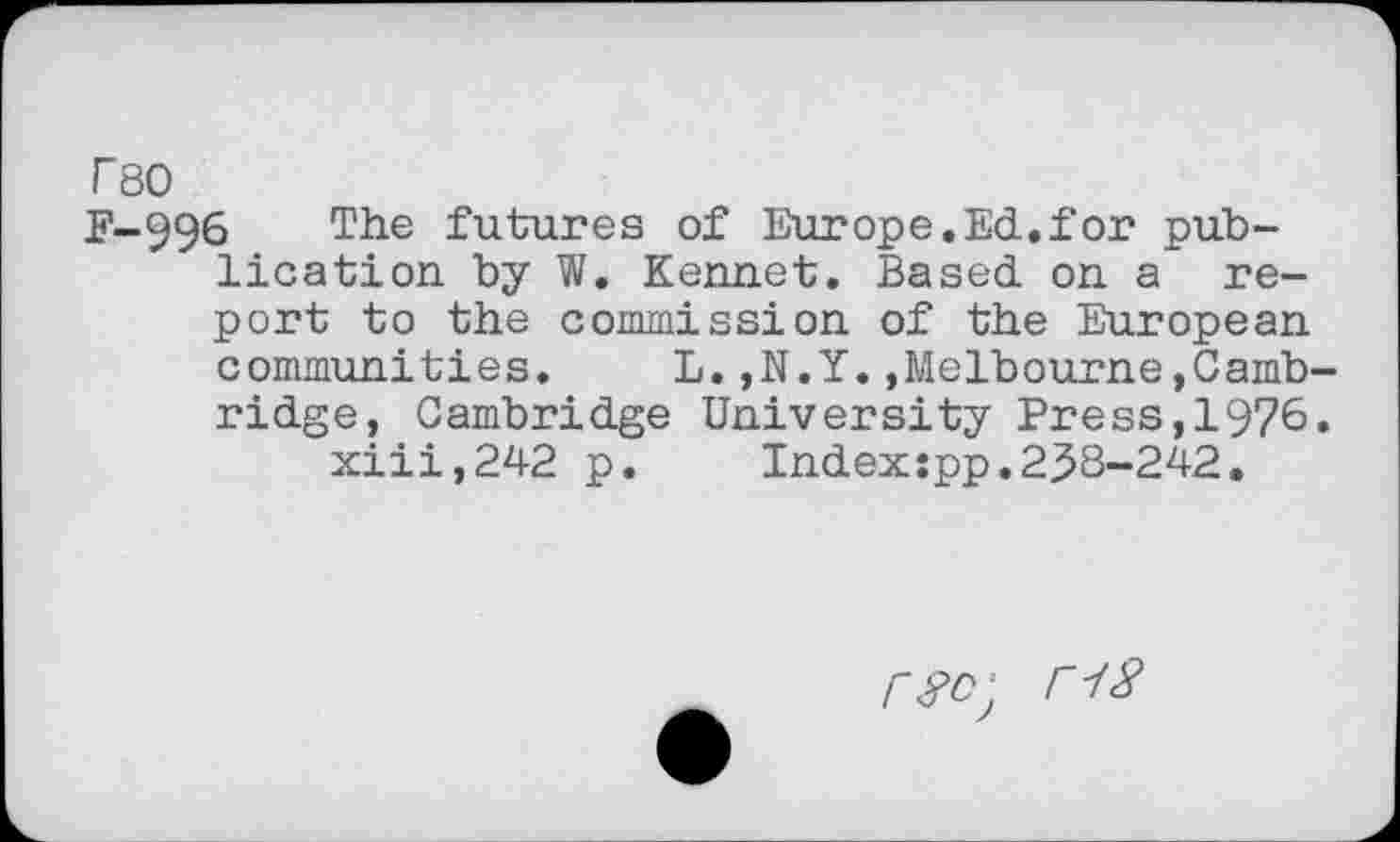 ﻿T80
P-996	futures of Europe.Ed..for pub-
lication by W. Kennet. Based on a report to the commission of the European communities. L.,N.Y..Melbourne,Cambridge, Cambridge University Press,1976. xiii,242 p. Index:pp.233-242.
r#c; r18